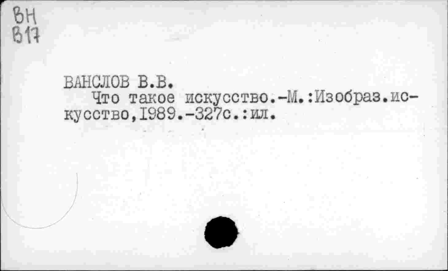 ﻿
6П
ванслов в.в.
Что такое искусство.-М.:Изобраз.ис кусство,1989.-327с.:ил.